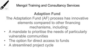 Mengol Training and Consultancy Services
Adaption Fund
The Adaptation Fund (AF) process has innovative
elements compared to other financing
mechanisms, including:
• A mandate to prioritise the needs of particularly
vulnerable communities
• The option for direct access to funds
• A streamlined project cycle
 