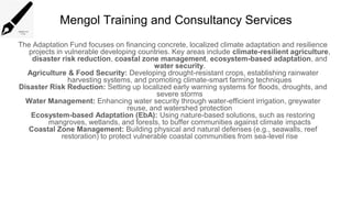 Mengol Training and Consultancy Services
The Adaptation Fund focuses on financing concrete, localized climate adaptation and resilience
projects in vulnerable developing countries. Key areas include climate-resilient agriculture,
disaster risk reduction, coastal zone management, ecosystem-based adaptation, and
water security.
Agriculture & Food Security: Developing drought-resistant crops, establishing rainwater
harvesting systems, and promoting climate-smart farming techniques
Disaster Risk Reduction: Setting up localized early warning systems for floods, droughts, and
severe storms
Water Management: Enhancing water security through water-efficient irrigation, greywater
reuse, and watershed protection
Ecosystem-based Adaptation (EbA): Using nature-based solutions, such as restoring
mangroves, wetlands, and forests, to buffer communities against climate impacts
Coastal Zone Management: Building physical and natural defenses (e.g., seawalls, reef
restoration) to protect vulnerable coastal communities from sea-level rise
 