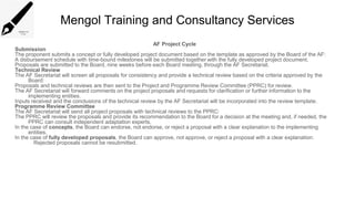 Mengol Training and Consultancy Services
AF Project Cycle
Submission
The proponent submits a concept or fully developed project document based on the template as approved by the Board of the AF:
A disbursement schedule with time-bound milestones will be submitted together with the fully developed project document.
Proposals are submitted to the Board, nine weeks before each Board meeting, through the AF Secretariat.
Technical Review
The AF Secretariat will screen all proposals for consistency and provide a technical review based on the criteria approved by the
Board:
Proposals and technical reviews are then sent to the Project and Programme Review Committee (PPRC) for review.
The AF Secretariat will forward comments on the project proposals and requests for clarification or further information to the
implementing entities.
Inputs received and the conclusions of the technical review by the AF Secretariat will be incorporated into the review template.
Programme Review Committee
The AF Secretariat will send all project proposals with technical reviews to the PPRC:
The PPRC will review the proposals and provide its recommendation to the Board for a decision at the meeting and, if needed, the
PPRC can consult independent adaptation experts.
In the case of concepts, the Board can endorse, not endorse, or reject a proposal with a clear explanation to the implementing
entities.
In the case of fully developed proposals, the Board can approve, not approve, or reject a proposal with a clear explanation:
Rejected proposals cannot be resubmitted.
 