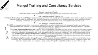 Mengol Training and Consultancy Services
Climate Investment Funds
Within the wider Climate Investment Funds (CIF), there are two multi-donor trust funds:
• The Clean Technology Fund (CTF)
The Clean Technology Fund (CTF) provides emerging economies with scaled-up financing for the demonstration, deployment, and
transfer of low-carbon technologies with significant potential for long-term GHG emission savings. It has a focus on larger
emerging economies, and at present, no Pacific Island countries have accessed finance from this fund.
• The Strategic Climate Fund (SCF)
The SCF serves as an overarching framework to support three targeted programmes with dedicated funding and to pilot new
approaches with the potential for transformational action aimed at a specific climate change challenge or sector. Targeted
programmes under the SCF are:
1. The Forest Investment Program (FIP) aims to support developing countries’ efforts to reduce emissions from deforestation
and forest degradation. It provides scaled-up financing for programmatic efforts (both public and private) to address the
underlying causes of deforestation and forest degradation and to overcome the barriers that have hindered past efforts.
2. The Pilot Program for Climate Resilience (PPCR) was the first programme under the SCF to become operational. Its
objective is to integrate climate risk and resilience into core development planning while complementing other ongoing
country activities.
3. The Scaling-Up Renewable Energy Program in Low-Income Countries (SREP) is aimed at demonstrating the social,
economic, and environmental viability of low-carbon development pathways in the energy sector. It seeks to create new
economic opportunities and increase energy access through the production and use of renewable energy.
 