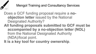 Mengol Training and Consultancy Services
Does a GCF funding proposal require a no-
objection letter issued by the National
Designated Authority?
All funding proposals submitted to GCF must be
accompanied by a no-objection letter (NOL)
from the National Designated Authority
(NDA)/focal point.
It is a key tool for country ownership.
 