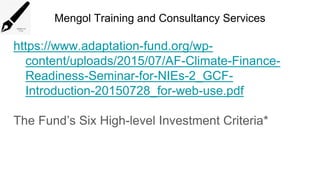 Mengol Training and Consultancy Services
https://www.adaptation-fund.org/wp-
content/uploads/2015/07/AF-Climate-Finance-
Readiness-Seminar-for-NIEs-2_GCF-
Introduction-20150728_for-web-use.pdf
The Fund’s Six High-level Investment Criteria*
 