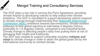 Mengol Training and Consultancy Services
The GCF plays a key role in serving the Paris Agreement, providing
climate finance to developing nations to help realize their climate
ambitions. The GCF is mandated to support developing nations respond
to climate change through implementing their Nationally Determined
Contribution (NDC) ambitions towards low-emissions, climate-resilient
pathways to limit global warming to well below 2 degrees Celcius,
preferably to 1.5 degrees Celsius, compared to pre-industrial levels.
Climate change is affecting people’s daily lives putting them at risk of
damaging their health and livelihoods.
The GCF was created to support vulnerable societies mitigate and
adapt to climate change in order to attain the global goals set by the
international community to combat climate.
 