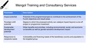 Mengol Training and Consultancy Services
Parameter Description
Impact potential Potential of the programme/project to contribute to the achievement of the
Fund's objectives and result areas
Paradigm shift
potential
Degree to which the proposed activity can catalyze impact beyond a one-off
project or programme investment
Sustainable
development
potential
Wider benefits and priorities, including environmental, social, and economic
co-benefits as well as gender-sensitive development impact
Responsive to
recipients needs
Vulnerability and financing needs of the beneficiary country and population in
the targeted group
 