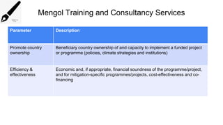 Mengol Training and Consultancy Services
Parameter Description
Promote country
ownership
Beneficiary country ownership of and capacity to implement a funded project
or programme (policies, climate strategies and institutions)
Efficiency &
effectiveness
Economic and, if appropriate, financial soundness of the programme/project,
and for mitigation-specific programmes/projects, cost-effectiveness and co-
financing
 