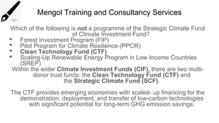 Mengol Training and Consultancy Services
Which of the following is not a programme of the Strategic Climate Fund
of Climate Investment Fund?
• Forest Investment Program (FIP)
• Pilot Program for Climate Resilience (PPCR)
• Clean Technology Fund (CTF)
• Scaling-Up Renewable Energy Program in Low Income Countries
(SREP)
Within the wider Climate Investment Funds (CIF), there are two multi-
donor trust funds: the Clean Technology Fund (CTF) and
the Strategic Climate Fund (SCF).
The CTF provides emerging economies with scaled- up financing for the
demonstration, deployment, and transfer of low-carbon technologies
with significant potential for long-term GHG emission savings.
 