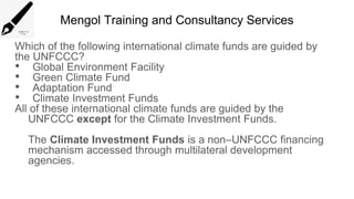 Mengol Training and Consultancy Services
Which of the following international climate funds are guided by
the UNFCCC?
• Global Environment Facility
• Green Climate Fund
• Adaptation Fund
• Climate Investment Funds
All of these international climate funds are guided by the
UNFCCC except for the Climate Investment Funds.
The Climate Investment Funds is a non–UNFCCC financing
mechanism accessed through multilateral development
agencies.
 