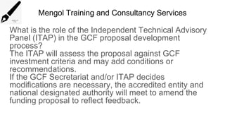 Mengol Training and Consultancy Services
What is the role of the Independent Technical Advisory
Panel (ITAP) in the GCF proposal development
process?
The ITAP will assess the proposal against GCF
investment criteria and may add conditions or
recommendations.
If the GCF Secretariat and/or ITAP decides
modifications are necessary, the accredited entity and
national designated authority will meet to amend the
funding proposal to reflect feedback.
 