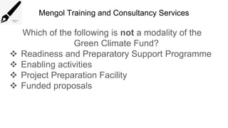 Mengol Training and Consultancy Services
Which of the following is not a modality of the
Green Climate Fund?
 Readiness and Preparatory Support Programme
 Enabling activities
 Project Preparation Facility
 Funded proposals
 
