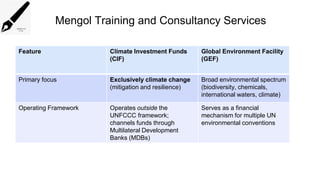 Mengol Training and Consultancy Services
Feature Climate Investment Funds
(CIF)
Global Environment Facility
(GEF)
Primary focus Exclusively climate change
(mitigation and resilience)
Broad environmental spectrum
(biodiversity, chemicals,
international waters, climate)
Operating Framework Operates outside the
UNFCCC framework;
channels funds through
Multilateral Development
Banks (MDBs)
Serves as a financial
mechanism for multiple UN
environmental conventions
 