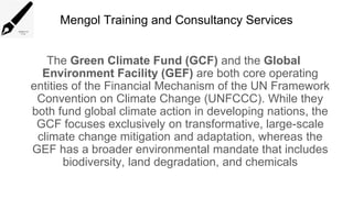 Mengol Training and Consultancy Services
The Green Climate Fund (GCF) and the Global
Environment Facility (GEF) are both core operating
entities of the Financial Mechanism of the UN Framework
Convention on Climate Change (UNFCCC). While they
both fund global climate action in developing nations, the
GCF focuses exclusively on transformative, large-scale
climate change mitigation and adaptation, whereas the
GEF has a broader environmental mandate that includes
biodiversity, land degradation, and chemicals
 
