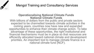 Mengol Training and Consultancy Services
Operationalising National Climate Funds
National Climate Funds
With billions of dollars from the public and private sectors
expected to be channelled towards climate activities in the
coming years, countries now have new and expanded
opportunities to enhance their climate change action. To take
advantage of these opportunities, the right institutional and
financial mechanisms must be in place so that resources are
efficiently allocated toward national climate and development
priorities. An important tool to manage climate finance is a
national climate fund (NCF).
 