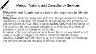 Mengol Training and Consultancy Services
Mitigation and Adaptation are two main responses to climate
change:
Mitigation:-The first response is to limit the phenomenon itself by
controlling its causes: the increase of human-caused greenhouse
gas emissions (GHG). This is called MITIGATION and refers to all
the actions that help reduce emissions or enhance the sinks of
emissions (such as forests or wetlands).
Adaption:-The second response is taken because we failed to act
early enough to mitigate all GHGs and limit climate change
impacts. ADAPTATION refers to all the actions that help manage
the current and future impacts of climate change.
 
