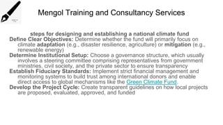 Mengol Training and Consultancy Services
steps for designing and establishing a national climate fund
Define Clear Objectives: Determine whether the fund will primarily focus on
climate adaptation (e.g., disaster resilience, agriculture) or mitigation (e.g.,
renewable energy)
Determine Institutional Setup: Choose a governance structure, which usually
involves a steering committee comprising representatives from government
ministries, civil society, and the private sector to ensure transparency
Establish Fiduciary Standards: Implement strict financial management and
monitoring systems to build trust among international donors and enable
direct access to global mechanisms like the Green Climate Fund.
Develop the Project Cycle: Create transparent guidelines on how local projects
are proposed, evaluated, approved, and funded
 