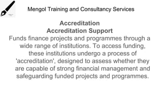 Mengol Training and Consultancy Services
Accreditation
Accreditation Support
Funds finance projects and programmes through a
wide range of institutions. To access funding,
these institutions undergo a process of
'accreditation', designed to assess whether they
are capable of strong financial management and
safeguarding funded projects and programmes.
 