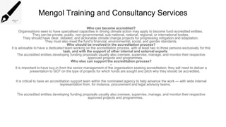 Mengol Training and Consultancy Services
Who can become accredited?
Organisations seen to have specialised capacities in driving climate action may apply to become fund-accredited entities.
They can be private, public, non-governmental, sub-national, national, regional, or international bodies.
They should have clear, detailed, and actionable climate change projects for progressing mitigation and adaptation.
They must also meet the fund’s financial, environmental, social, and gender standards.
Who should be involved in the accreditation process?
It is advisable to have a dedicated team working on the accreditation process, with at least two to three persons exclusively for this
task, and with the support of other internal and external experts
The accredited entities developing funding proposals usually also oversee, supervise, manage, and monitor their respective
approved projects and programmes.
Who else can support the accreditation process?
–
It is important to have buy-in from the senior management of the organisation seeking accreditation; they will need to deliver a
presentation to GCF on the type of projects for which funds are sought and pitch why they should be accredited.
It is critical to have an accreditation support team within the nominated agency to help advance the work — with wide internal
representation from, for instance, procurement and legal advisory teams.
The accredited entities developing funding proposals usually also oversee, supervise, manage, and monitor their respective
approved projects and programmes.
 