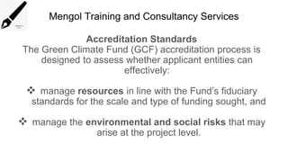 Mengol Training and Consultancy Services
Accreditation Standards
The Green Climate Fund (GCF) accreditation process is
designed to assess whether applicant entities can
effectively:
 manage resources in line with the Fund’s fiduciary
standards for the scale and type of funding sought, and
 manage the environmental and social risks that may
arise at the project level.
 