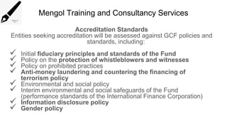 Mengol Training and Consultancy Services
Accreditation Standards
Entities seeking accreditation will be assessed against GCF policies and
standards, including:
 Initial fiduciary principles and standards of the Fund
 Policy on the protection of whistleblowers and witnesses
 Policy on prohibited practices
 Anti-money laundering and countering the financing of
terrorism policy
 Environmental and social policy
 Interim environmental and social safeguards of the Fund
(performance standards of the International Finance Corporation)
 Information disclosure policy
 Gender policy
 