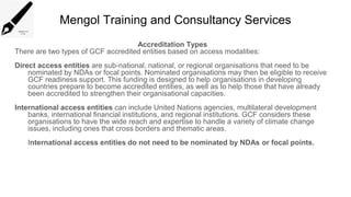 Mengol Training and Consultancy Services
Accreditation Types
There are two types of GCF accredited entities based on access modalities:
Direct access entities are sub-national, national, or regional organisations that need to be
nominated by NDAs or focal points. Nominated organisations may then be eligible to receive
GCF readiness support. This funding is designed to help organisations in developing
countries prepare to become accredited entities, as well as to help those that have already
been accredited to strengthen their organisational capacities.
International access entities can include United Nations agencies, multilateral development
banks, international financial institutions, and regional institutions. GCF considers these
organisations to have the wide reach and expertise to handle a variety of climate change
issues, including ones that cross borders and thematic areas.
International access entities do not need to be nominated by NDAs or focal points.
 
