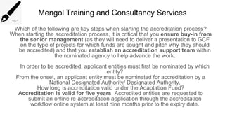 Mengol Training and Consultancy Services
Which of the following are key steps when starting the accreditation process?
When starting the accreditation process, it is critical that you ensure buy-in from
the senior management (as they will need to deliver a presentation to GCF
on the type of projects for which funds are sought and pitch why they should
be accredited) and that you establish an accreditation support team within
the nominated agency to help advance the work.
In order to be accredited, applicant entities must first be nominated by which
entity?
From the onset, an applicant entity must be nominated for accreditation by a
National Designated Authority/ Designated Authority.
How long is accreditation valid under the Adaptation Fund?
Accreditation is valid for five years. Accredited entities are requested to
submit an online re-accreditation application through the accreditation
workflow online system at least nine months prior to the expiry date.
 