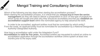 Mengol Training and Consultancy Services
Which of the following are key steps when starting the accreditation process?
When starting the accreditation process, it is critical that you ensure buy-in from the senior
management (as they will need to deliver a presentation to GCF on the type of projects for
which funds are sought and pitch why they should be accredited) and that you establish an
accreditation support team within the nominated agency to help advance the work.
In order to be accredited, applicant entities must first be nominated by which entity?
From the onset, an applicant entity must be nominated for accreditation by a National Designated
Authority/ Designated Authority.
How long is accreditation valid under the Adaptation Fund?
Accreditation is valid for five years. Accredited entities are requested to submit an online re-
accreditation application through the accreditation workflow online system at least nine
months prior to the expiry date.
 