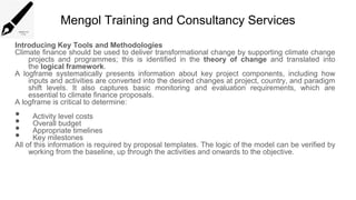 Mengol Training and Consultancy Services
Introducing Key Tools and Methodologies
Climate finance should be used to deliver transformational change by supporting climate change
projects and programmes; this is identified in the theory of change and translated into
the logical framework.
A logframe systematically presents information about key project components, including how
inputs and activities are converted into the desired changes at project, country, and paradigm
shift levels. It also captures basic monitoring and evaluation requirements, which are
essential to climate finance proposals.
A logframe is critical to determine:
• Activity level costs
• Overall budget
• Appropriate timelines
• Key milestones
All of this information is required by proposal templates. The logic of the model can be verified by
working from the baseline, up through the activities and onwards to the objective.
 