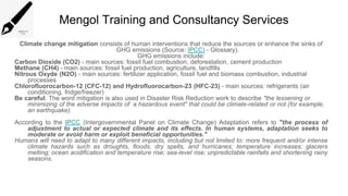 Mengol Training and Consultancy Services
Climate change mitigation consists of human interventions that reduce the sources or enhance the sinks of
GHG emissions (Source: IPCC) - Glossary).
GHG emissions include:
Carbon Dioxide (CO2) - main sources: fossil fuel combustion, deforestation, cement production
Methane (CH4) - main sources: fossil fuel production, agriculture, landfills
Nitrous Oxyde (N2O) - main sources: fertilizer application, fossil fuel and biomass combustion, industrial
processes
Chlorofluorocarbon-12 (CFC-12) and Hydrofluorocarbon-23 (HFC-23) - main sources: refrigerants (air
conditioning, fridge/freezer)
Be careful: The word mitigation is also used in Disaster Risk Reduction work to describe "the lessening or
minimizing of the adverse impacts of a hazardous event" that could be climate-related or not (for example,
an earthquake).
According to the IPCC (Intergovernmental Panel on Climate Change) Adaptation refers to "the process of
adjustment to actual or expected climate and its effects. In human systems, adaptation seeks to
moderate or avoid harm or exploit beneficial opportunities."
Humans will need to adapt to many different impacts, including but not limited to: more frequent and/or intense
climate hazards such as droughts, floods, dry spells, and hurricanes; temperature increases; glaciers
melting; ocean acidification and temperature rise; sea-level rise; unpredictable rainfalls and shortening rainy
seasons.
 