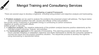 Mengol Training and Consultancy Services
Developing a Logical Framework
There are several ways to develop a logframe, including using problem and objective analysis and backcasting.
1. Problem analysis can be used to analyse the problems the proposed project will address. The figure below
shows a detailed problem tree with ‘causes and effects’ of the core problem:
low private sector investment in renewable energy is contributing to carbon emissions
negative air quality and health effects
limited growth in new jobs
2. In objective analysis, the negative statements of the problem analysis become positive statements as the
intended project outcomes, outputs, and activities.
3. The backcasting approach is the opposite of forecasting. This planning process starts with the desired
future (climate mitigation or adaptation objective) and works backwards to identify the outcomes needed to
connect the future and the present (baseline) situation. The sequential process to develop the logframe
using backcasting is represented below:
 
