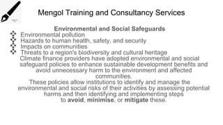 Mengol Training and Consultancy Services
Environmental and Social Safeguards
 Environmental pollution
 Hazards to human health, safety, and security
 Impacts on communities
 Threats to a region's biodiversity and cultural heritage
Climate finance providers have adopted environmental and social
safeguard policies to enhance sustainable development benefits and
avoid unnecessary harm to the environment and affected
communities.
These policies allow institutions to identify and manage the
environmental and social risks of their activities by assessing potential
harms and then identifying and implementing steps
to avoid, minimise, or mitigate these.
 