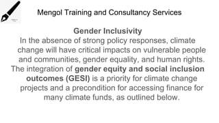Mengol Training and Consultancy Services
Gender Inclusivity
In the absence of strong policy responses, climate
change will have critical impacts on vulnerable people
and communities, gender equality, and human rights.
The integration of gender equity and social inclusion
outcomes (GESI) is a priority for climate change
projects and a precondition for accessing finance for
many climate funds, as outlined below.
 