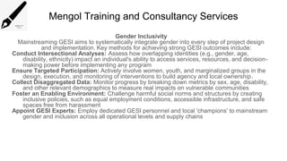 Mengol Training and Consultancy Services
Gender Inclusivity
Mainstreaming GESI aims to systematically integrate gender into every step of project design
and implementation. Key methods for achieving strong GESI outcomes include:
Conduct Intersectional Analyses: Assess how overlapping identities (e.g., gender, age,
disability, ethnicity) impact an individual's ability to access services, resources, and decision-
making power before implementing any program
Ensure Targeted Participation: Actively involve women, youth, and marginalized groups in the
design, execution, and monitoring of interventions to build agency and local ownership.
Collect Disaggregated Data: Monitor progress by breaking down metrics by sex, age, disability,
and other relevant demographics to measure real impacts on vulnerable communities
Foster an Enabling Environment: Challenge harmful social norms and structures by creating
inclusive policies, such as equal employment conditions, accessible infrastructure, and safe
spaces free from harassment
Appoint GESI Experts: Employ dedicated GESI personnel and local 'champions' to mainstream
gender and inclusion across all operational levels and supply chains
 