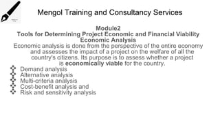 Mengol Training and Consultancy Services
Module2
Tools for Determining Project Economic and Financial Viability
Economic Analysis
Economic analysis is done from the perspective of the entire economy
and assesses the impact of a project on the welfare of all the
country's citizens. Its purpose is to assess whether a project
is economically viable for the country.
 Demand analysis
 Alternative analysis
 Multi-criteria analysis
 Cost-benefit analysis and
 Risk and sensitivity analysis
 