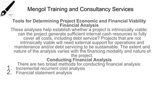 Mengol Training and Consultancy Services
Tools for Determining Project Economic and Financial Viability
Financial Analysis
These analyses help establish whether a project is intrinsically viable:
can the project generate sufficient internal cash resources to fully
cover all costs, including debt service? Projects that are not
intrinsically viable will need external support for operations and
maintenance and/or debt servicing to be sustainable. The extent and
nature of the analysis varies with the financing modality and nature of
the project.
Conducting Financial Analysis
There are two broad methods for conducting financial analysis:
1. Incremental recurrent cost analysis
2. Financial statement analysis
 