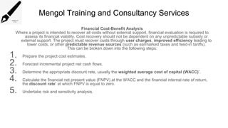 Mengol Training and Consultancy Services
Financial Cost-Benefit Analysis
Where a project is intended to recover all costs without external support, financial evaluation is required to
assess its financial viability. Cost recovery should not be dependent on any unpredictable subsidy or
external support. The project must recover costs through user charges, improved efficiency leading to
lower costs, or other predictable revenue sources (such as earmarked taxes and feed-in tariffs).
This can be broken down into the following steps:
1. Prepare the project cost estimates.
2. Forecast incremental project net cash flows.
3. Determine the appropriate discount rate, usually the weighted average cost of capital (WACC)*.
4. Calculate the financial net present value (FNPV) at the WACC and the financial internal rate of return,
the discount rate* at which FNPV is equal to zero.
5. Undertake risk and sensitivity analysis.
 