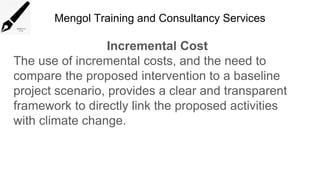 Mengol Training and Consultancy Services
Incremental Cost
The use of incremental costs, and the need to
compare the proposed intervention to a baseline
project scenario, provides a clear and transparent
framework to directly link the proposed activities
with climate change.
 