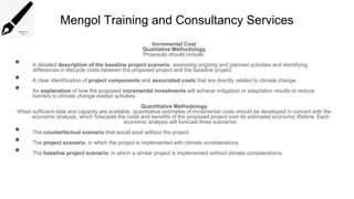 Mengol Training and Consultancy Services
Incremental Cost
Qualitative Methodology
Proposals should include:
• A detailed description of the baseline project scenario, assessing ongoing and planned activities and identifying
differences in lifecycle costs between the proposed project and the baseline project
• A clear identification of project components and associated costs that are directly related to climate change
• An explanation of how the proposed incremental investments will achieve mitigation or adaptation results or reduce
barriers to climate change-related activities
Quantitative Methodology
When sufficient data and capacity are available, quantitative estimates of incremental costs should be developed in concert with the
economic analysis, which forecasts the costs and benefits of the proposed project over its estimated economic lifetime. Each
economic analysis will forecast three scenarios:
• The counterfactual scenario that would exist without the project
• The project scenario, in which the project is implemented with climate considerations
• The baseline project scenario, in which a similar project is implemented without climate considerations
 