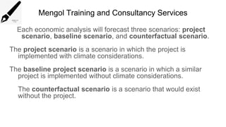 Mengol Training and Consultancy Services
Each economic analysis will forecast three scenarios: project
scenario, baseline scenario, and counterfactual scenario.
The project scenario is a scenario in which the project is
implemented with climate considerations.
The baseline project scenario is a scenario in which a similar
project is implemented without climate considerations.
The counterfactual scenario is a scenario that would exist
without the project.
 