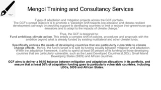 Mengol Training and Consultancy Services
Types of adaptation and mitigation projects across the GCF portfolio.
The GCF’s overall objective is to promote a “paradigm shift towards low-emission and climate-resilient
development pathways by providing support to developing countries to limit or reduce their greenhouse gas
emissions and to adapt to the impacts of climate change.”
Thus, the GCF is designed to:
Fund ambitious climate action. This entails a complex shift of policies, procedures and proposals with the
ambition beyond what is already funded by existing multilateral and other climate funds.
Specifically address the needs of developing countries that are particularly vulnerable to climate
change effects. Hence, the fund’s target is to split its funding equally between mitigation and adaptation.
Within the adaptation framework, it aims to spend at least 50 percent of its funding on those developing
countries that are particularly vulnerable, such as the Least Developed Countries (LDCs), Small Island
Developing States (SIDS) and African countries.
GCF aims to deliver a 50:50 balance between mitigation and adaptation allocations in its portfolio, and
ensure that at least 50% of adaptation funding goes to particularly vulnerable countries, including
LDCs, SIDS and African States.
 