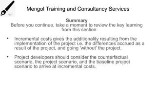 Mengol Training and Consultancy Services
Summary
Before you continue, take a moment to review the key learning
from this section:
• Incremental costs gives the additionality resulting from the
implementation of the project i.e. the differences accrued as a
result of the project, and going 'without' the project.
• Project developers should consider the counterfactual
scenario, the project scenario, and the baseline project
scenario to arrive at incremental costs.
 
