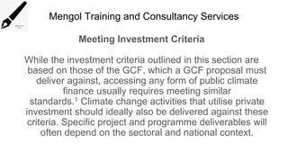 Mengol Training and Consultancy Services
Meeting Investment Criteria
While the investment criteria outlined in this section are
based on those of the GCF, which a GCF proposal must
deliver against, accessing any form of public climate
finance usually requires meeting similar
standards.1 Climate change activities that utilise private
investment should ideally also be delivered against these
criteria. Specific project and programme deliverables will
often depend on the sectoral and national context.
 