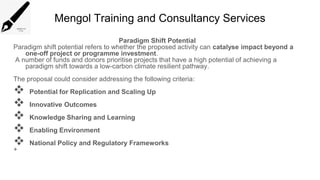Mengol Training and Consultancy Services
Paradigm Shift Potential
Paradigm shift potential refers to whether the proposed activity can catalyse impact beyond a
one-off project or programme investment.
A number of funds and donors prioritise projects that have a high potential of achieving a
paradigm shift towards a low-carbon climate resilient pathway.
The proposal could consider addressing the following criteria:
 Potential for Replication and Scaling Up
 Innovative Outcomes
 Knowledge Sharing and Learning
 Enabling Environment
 National Policy and Regulatory Frameworks
+
 