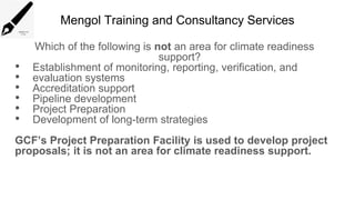Mengol Training and Consultancy Services
Which of the following is not an area for climate readiness
support?
• Establishment of monitoring, reporting, verification, and
• evaluation systems
• Accreditation support
• Pipeline development
• Project Preparation
• Development of long-term strategies
GCF’s Project Preparation Facility is used to develop project
proposals; it is not an area for climate readiness support.
 