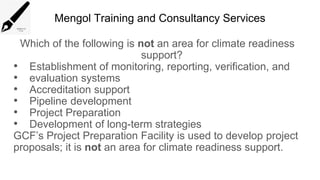 Mengol Training and Consultancy Services
Which of the following is not an area for climate readiness
support?
• Establishment of monitoring, reporting, verification, and
• evaluation systems
• Accreditation support
• Pipeline development
• Project Preparation
• Development of long-term strategies
GCF’s Project Preparation Facility is used to develop project
proposals; it is not an area for climate readiness support.
 