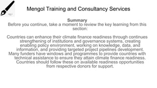 Mengol Training and Consultancy Services
Summary
Before you continue, take a moment to review the key learning from this
section:
Countries can enhance their climate finance readiness through continues
strengthening of institutions and governance systems, creating
enabling policy environment, working on knowledge, data, and
information, and providing targeted project pipelines development.
Many funders have windows and programmes to provide countries with
technical assistance to ensure they attain climate finance readiness.
Countries should follow these on available readiness opportunities
from respective donors for support.
 