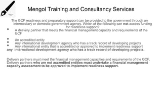 Mengol Training and Consultancy Services
The GCF readiness and preparatory support can be provided to the government through an
intermediary or domestic government agency. Which of the following can not access funding
for readiness support?
• A delivery partner that meets the financial management capacity and requirements of the
GCF
• An accredited entity
• Any international development agency who has a track record of developing projects
• Any international entity that is accredited or approved to implement readiness support
any international development agency who has a track record of developing projects.
Delivery partners must meet the financial management capacities and requirements of the GCF.
Delivery partners who are not accredited entities must undertake a financial management
capacity assessment to be approved to implement readiness support.
 