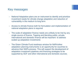 Key messages
- National Adaptation plans are an instrument to identify and prioritize
investment needs for climate change adaptation and reduction of
vulnerability in the medium to long term
- Access to climate finance both for formulation and implementation of
national adaptation plans is required
- The scale of adaptation finance needs are unlikely to be met by any
single source of finance. Tapping and blending public, private,
international and domestic finance will be important to address
scaled up adaptation investments
- The Green Climate Fund readiness window for NAPs/other
adaptation planning instruments is an opportunity for countries to
advance their NAPs process. This will support the development of
adaptation investment pipelines and financing strategies to be
supported by GCF and other international and domestic sources.
 