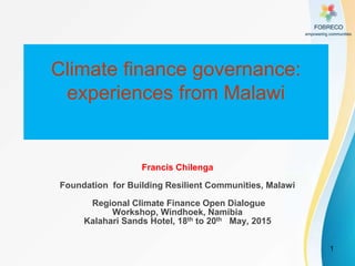 1
Climate finance governance:
experiences from Malawi
Francis Chilenga
Foundation for Building Resilient Communities, Malawi
Regional Climate Finance Open Dialogue
Workshop, Windhoek, Namibia
Kalahari Sands Hotel, 18th to 20th May, 2015
 