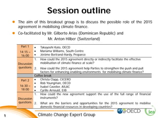 1 Climate Change Expert Group 
Session outline 
Part 1 
14:15 – 16:00 
• 
Takayoshi Kato, OECD 
• 
Mariama Williams, South Centre 
• 
Jérôme Bertrand-Hardy, Proparco 
Discussion questions 
1. 
How could the 2015 agreement directly or indirectly facilitate the effective mobilisation of climate finance at scale? 
2. 
How could the 2015 agreement help Parties to strengthen the push and pull factors for enhancing enabling environments for mobilising climate finance? 
Coffee break 
Part 2 
16:30 – 18:00 
• 
Christa Clapp, CICERO 
• 
Rob Youngman, OECD 
• 
Isabel Cavelier, AILAC 
• 
Cyrille Arnould, EIB 
Discussion questions 
1. 
How could the new agreement support the use of the full range of financial instruments? 
2. 
What are the barriers and opportunities for the 2015 agreement to mobilise domestic financial resources in developing countries? 
 
The aim of this breakout group is to discuss the possible role of the 2015 agreement in mobilising climate finance. 
 
Co-facilitated by Mr. Gilberto Arias (Dominican Republic) and 
Mr. Anton Hilber (Switzerland)  