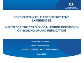 EBRD SUSTAINABLE ENERGY INITIATIVE
EXPERIENCES
INPUTS FOR THE CCXG GLOBAL FORUM DISCUSSION
ON SCALING-UP AND REPLICATION
March 2014
Jan-Willem van de Ven
Senior Carbon Manager
ENERGY EFFICIENCY AND CLIMATE CHANGE
 