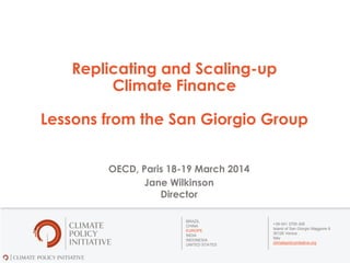 BRAZIL
CHINA
EUROPE
INDIA
INDONESIA
UNITED STATES
+39 041 2700 426
Island of San Giorgio Maggiore 8
30126 Venice
Italy
climatepolicyinitiative.org
Replicating and Scaling-up
Climate Finance
Lessons from the San Giorgio Group
OECD, Paris 18-19 March 2014
Jane Wilkinson
Director
 